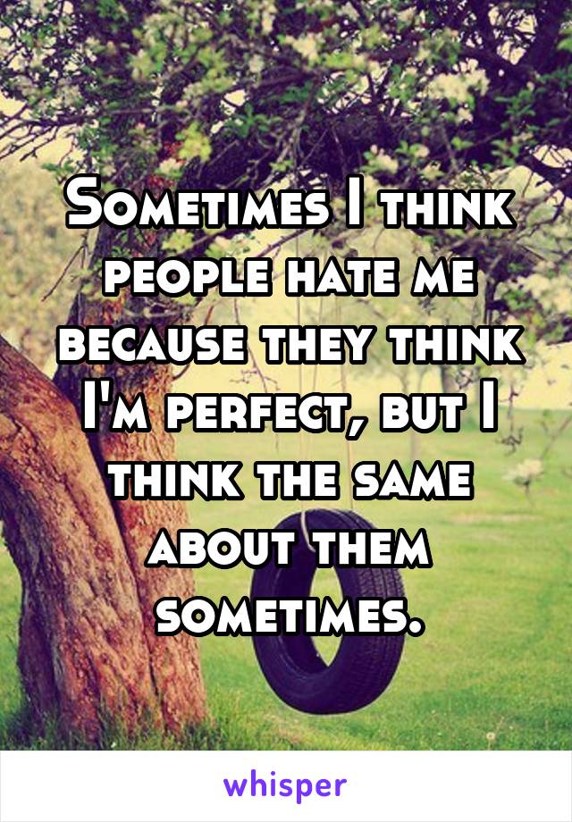 Sometimes I think people hate me because they think I'm perfect, but I think the same about them sometimes.