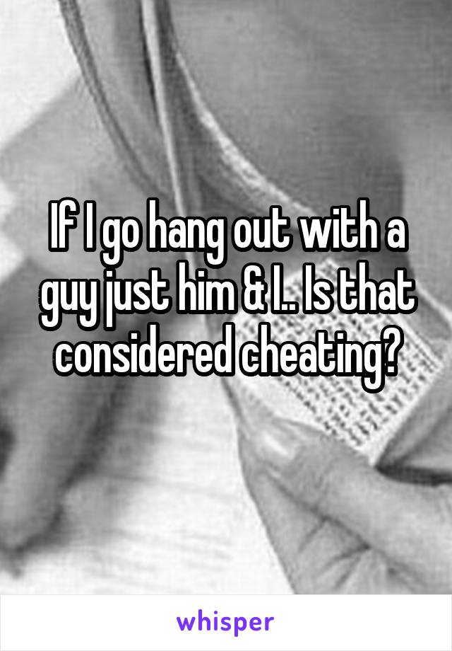 If I go hang out with a guy just him & I.. Is that considered cheating?
