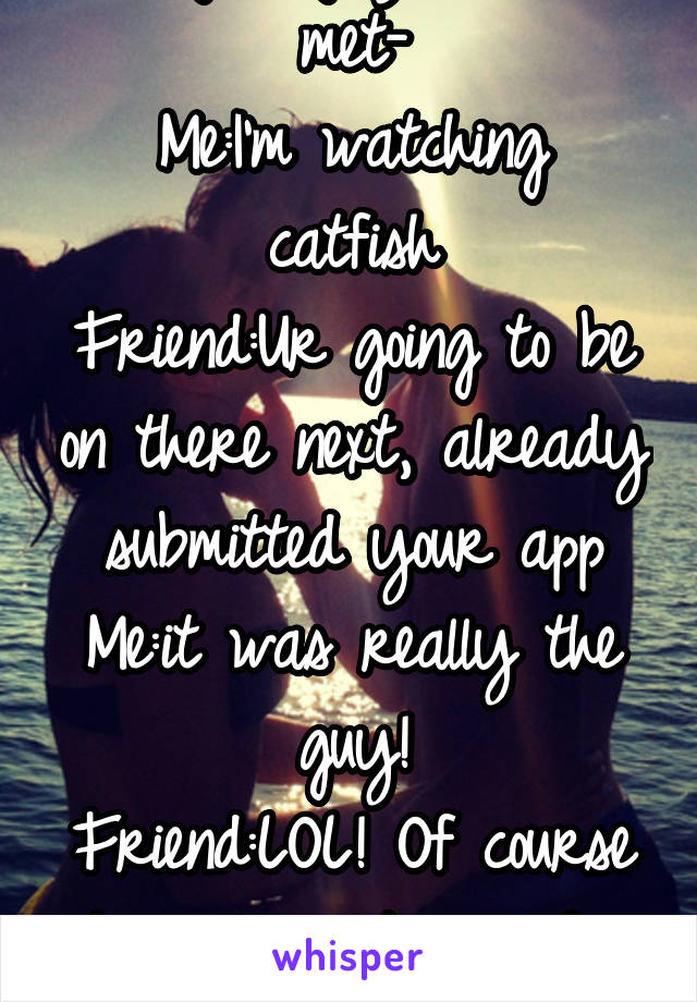Dating a guy I haven't met-
Me:I'm watching catfish
Friend:Ur going to be on there next, already submitted your app
Me:it was really the guy!
Friend:LOL! Of course it's a love story when you watch it!