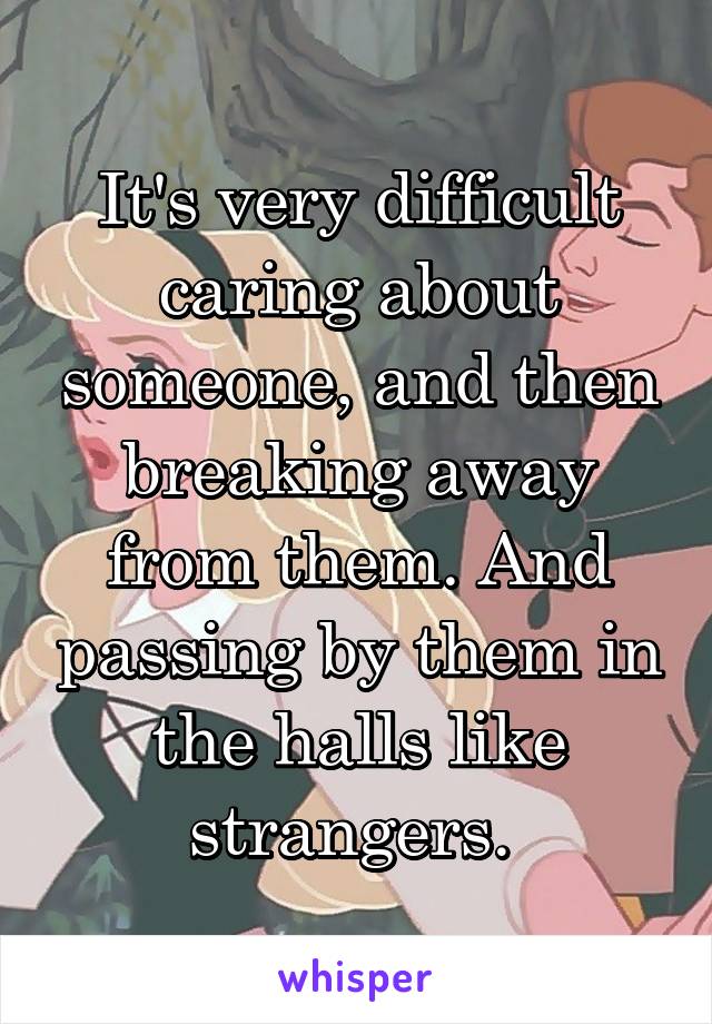 It's very difficult caring about someone, and then breaking away from them. And passing by them in the halls like strangers. 