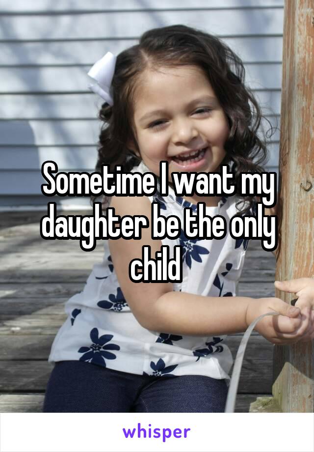 Sometime I want my daughter be the only child 