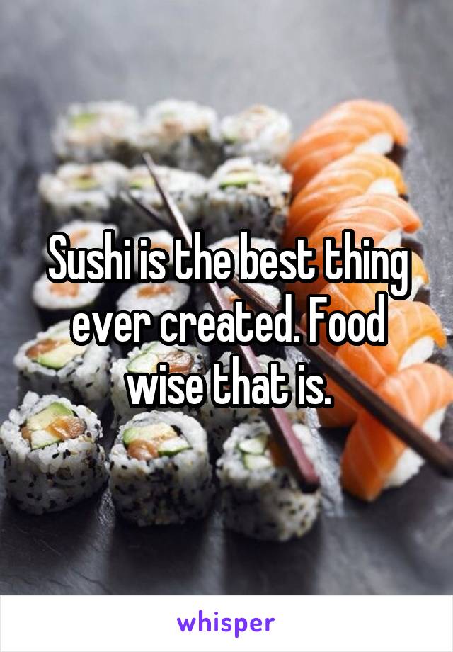 Sushi is the best thing ever created. Food wise that is.