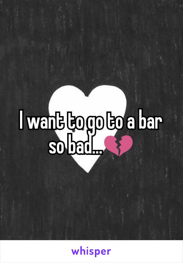 I want to go to a bar so bad...💔