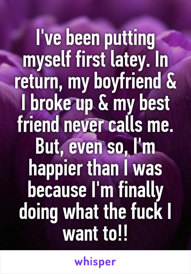 I've been putting myself first latey. In return, my boyfriend & I broke up & my best friend never calls me. But, even so, I'm happier than I was because I'm finally doing what the fuck I want to!!