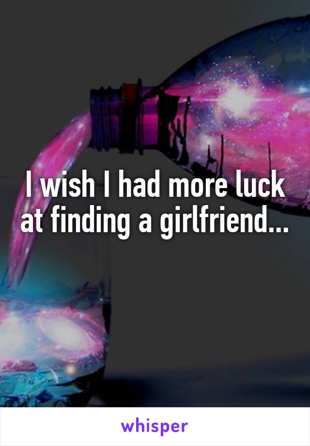 I wish I had more luck at finding a girlfriend...
