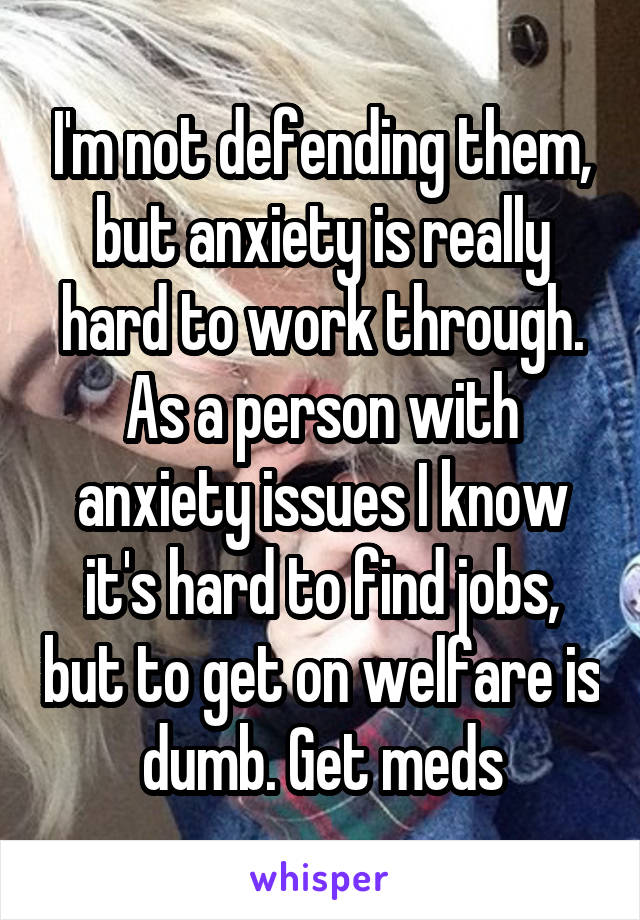 I'm not defending them, but anxiety is really hard to work through. As a person with anxiety issues I know it's hard to find jobs, but to get on welfare is dumb. Get meds