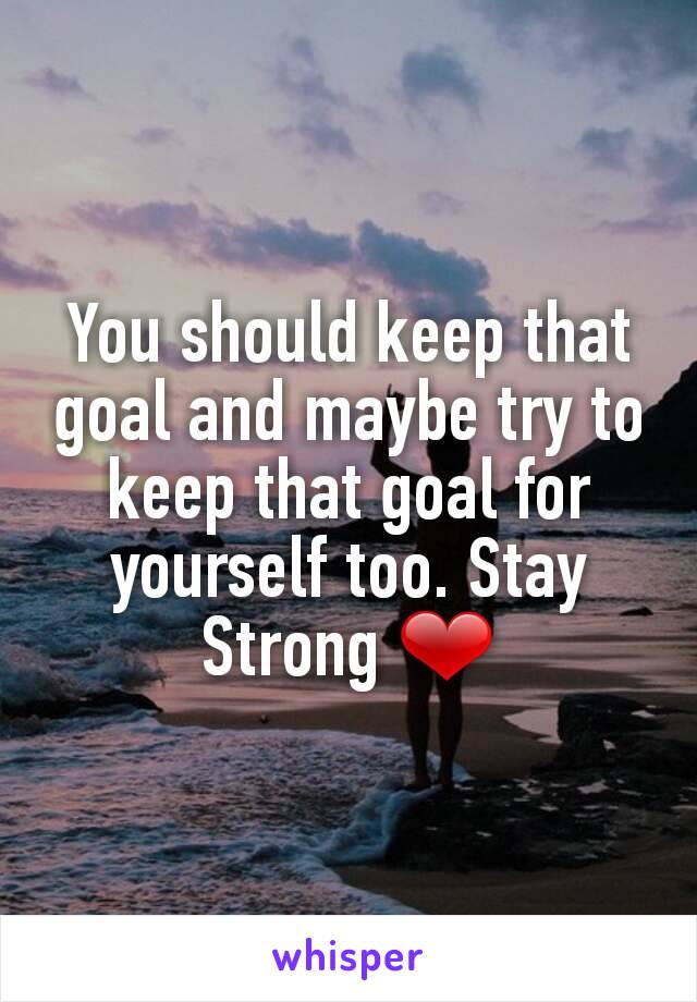 You should keep that goal and maybe try to keep that goal for yourself too. Stay Strong ❤