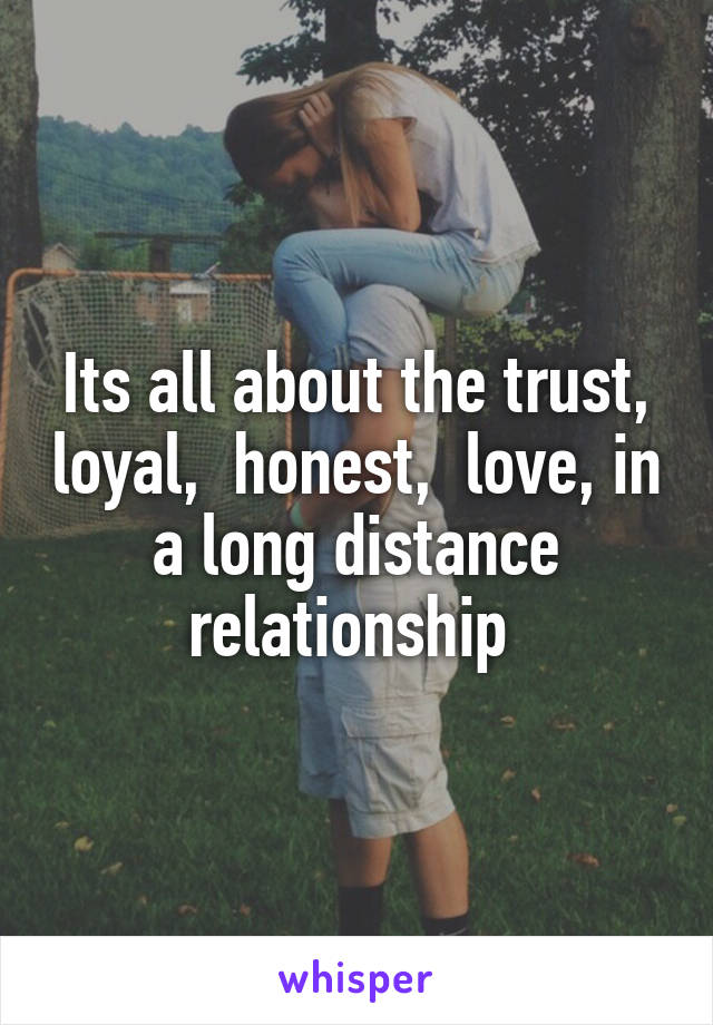 Its all about the trust, loyal,  honest,  love, in a long distance relationship 