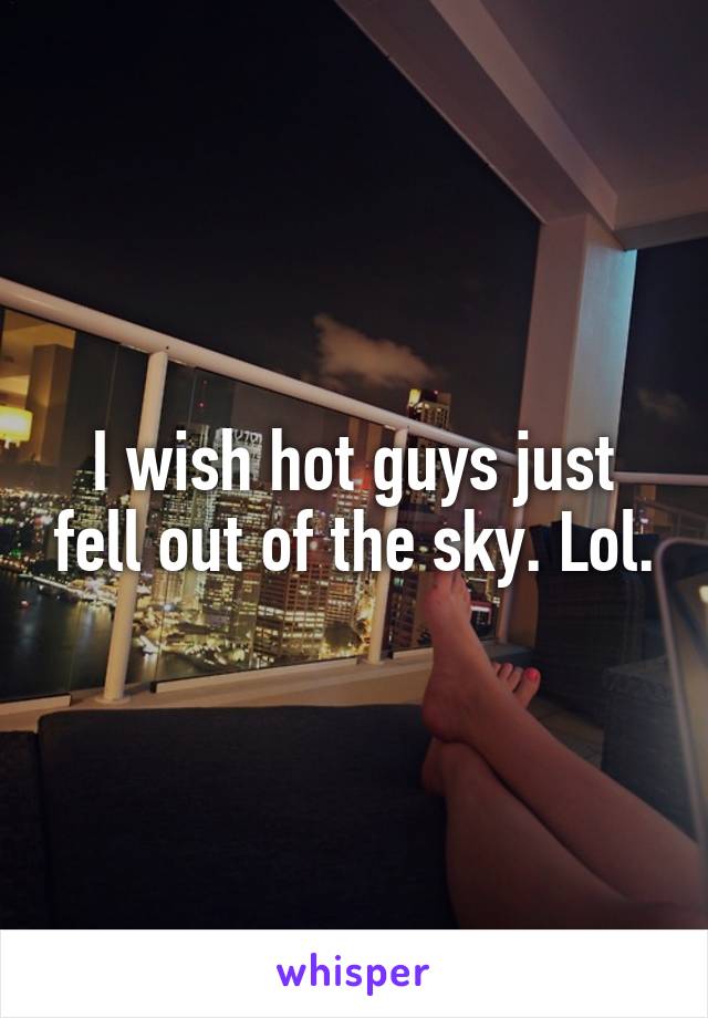 I wish hot guys just fell out of the sky. Lol.