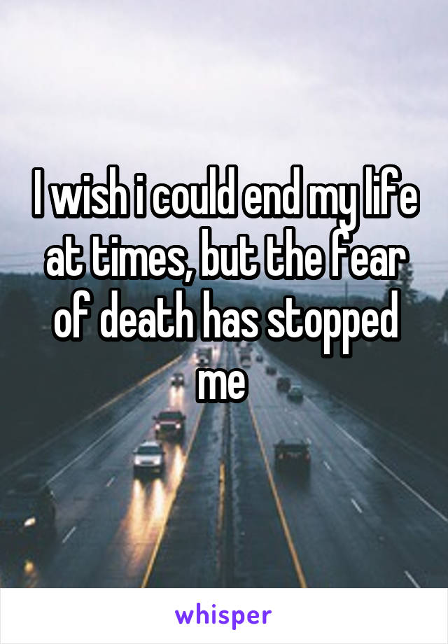 I wish i could end my life at times, but the fear of death has stopped me 
