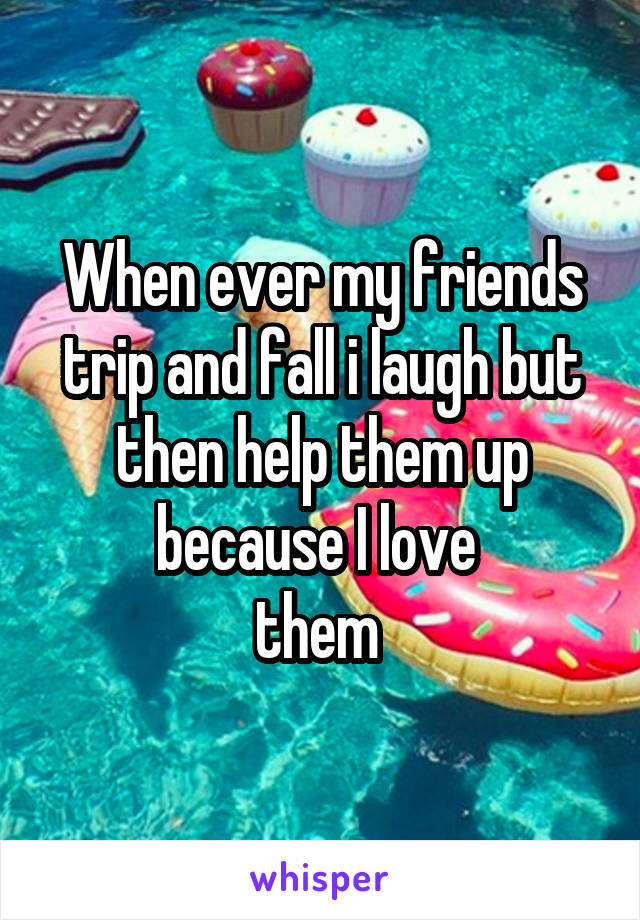 When ever my friends trip and fall i laugh but then help them up because I love 
them 