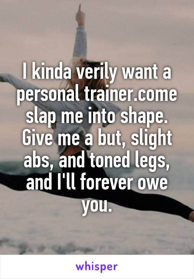 I kinda verily want a personal trainer.come slap me into shape. Give me a but, slight abs, and toned legs, and I'll forever owe you.