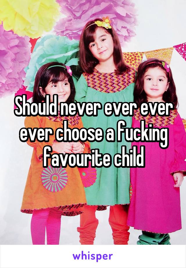 Should never ever ever ever choose a fucking favourite child