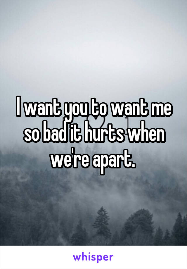 I want you to want me so bad it hurts when we're apart. 