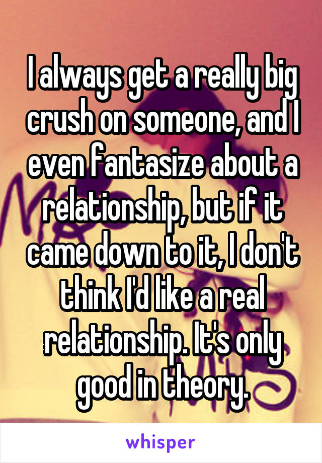 I always get a really big crush on someone, and I even fantasize about a relationship, but if it came down to it, I don't think I'd like a real relationship. It's only good in theory.