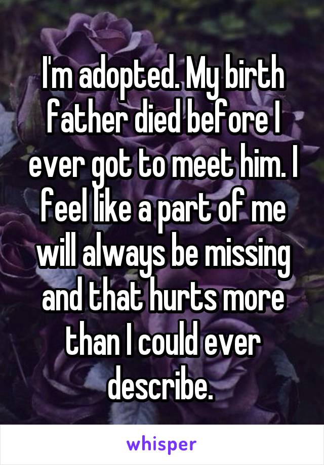 I'm adopted. My birth father died before I ever got to meet him. I feel like a part of me will always be missing and that hurts more than I could ever describe. 