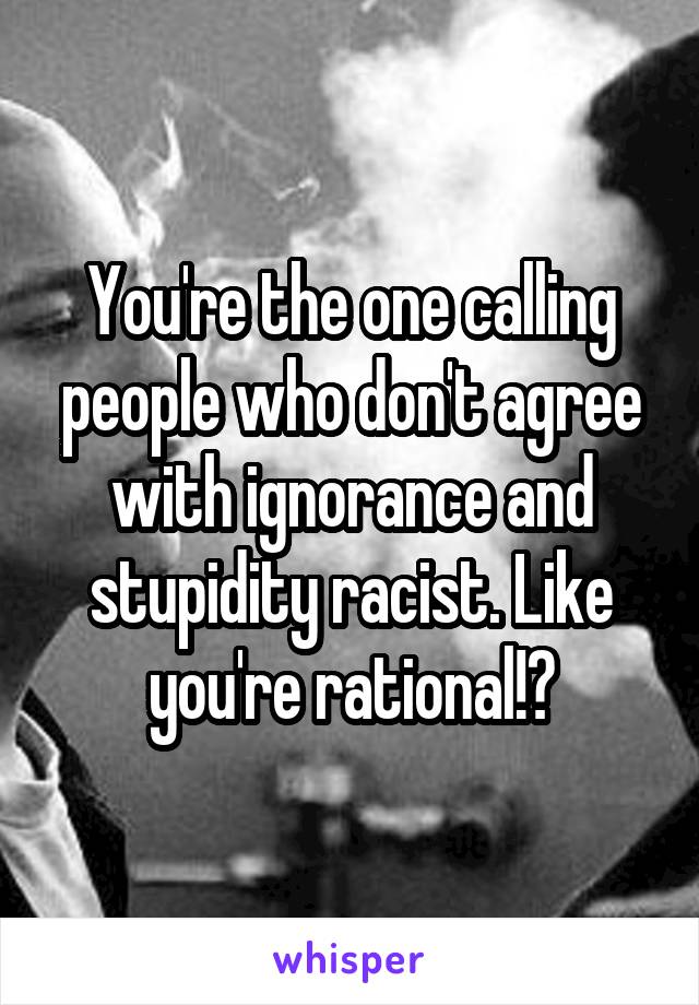 You're the one calling people who don't agree with ignorance and stupidity racist. Like you're rational!?