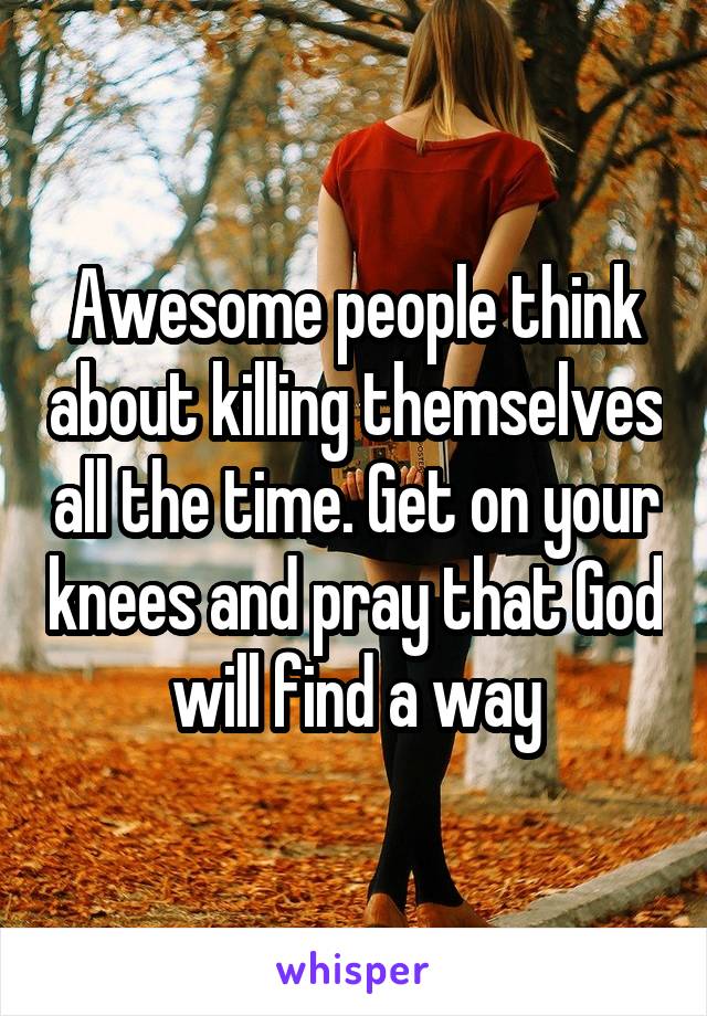 Awesome people think about killing themselves all the time. Get on your knees and pray that God will find a way