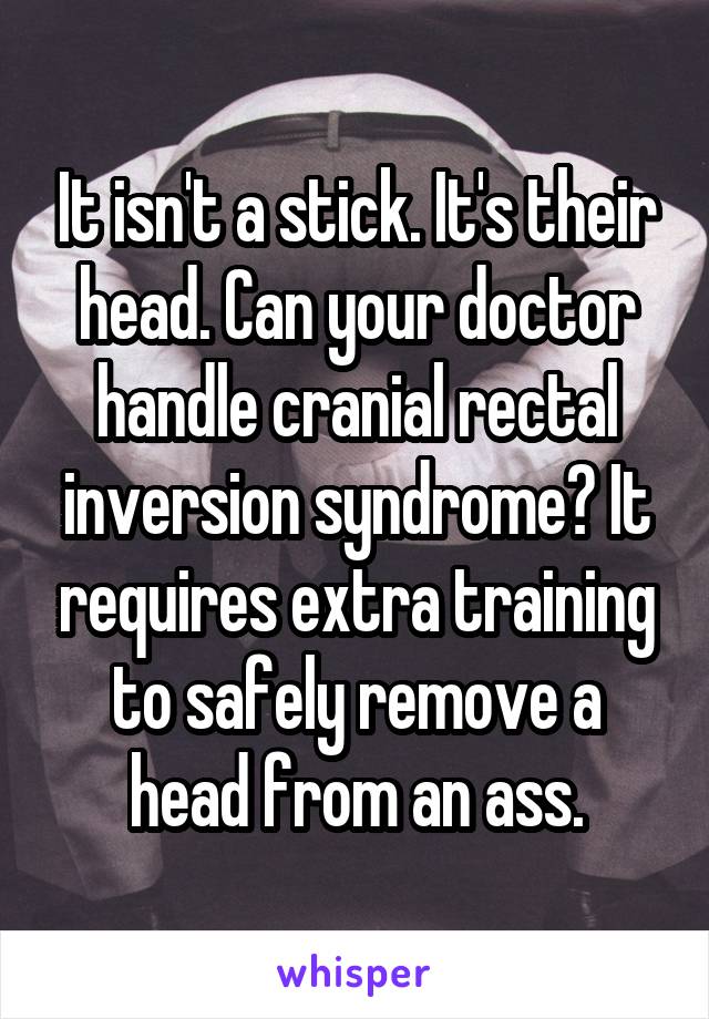 It isn't a stick. It's their head. Can your doctor handle cranial rectal inversion syndrome? It requires extra training to safely remove a head from an ass.