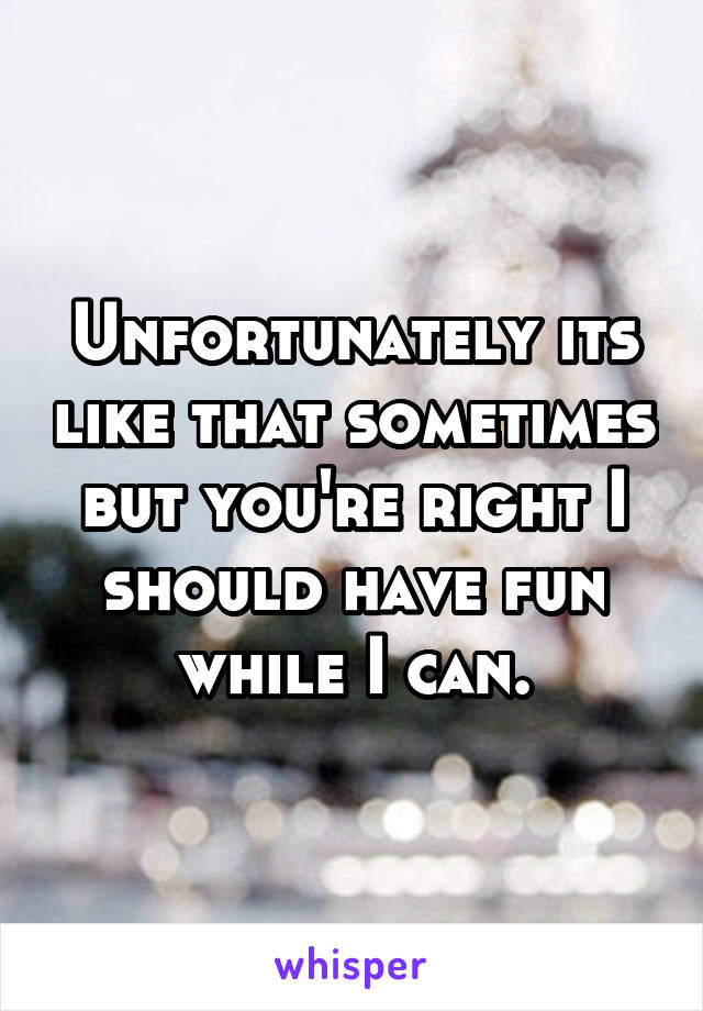 Unfortunately its like that sometimes but you're right I should have fun while I can.