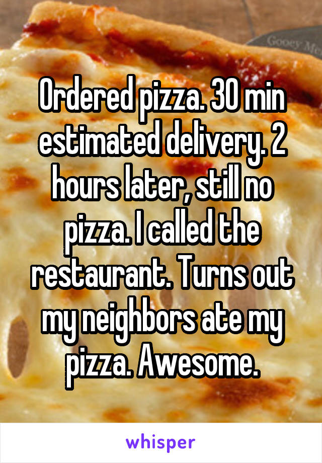 Ordered pizza. 30 min estimated delivery. 2 hours later, still no pizza. I called the restaurant. Turns out my neighbors ate my pizza. Awesome.