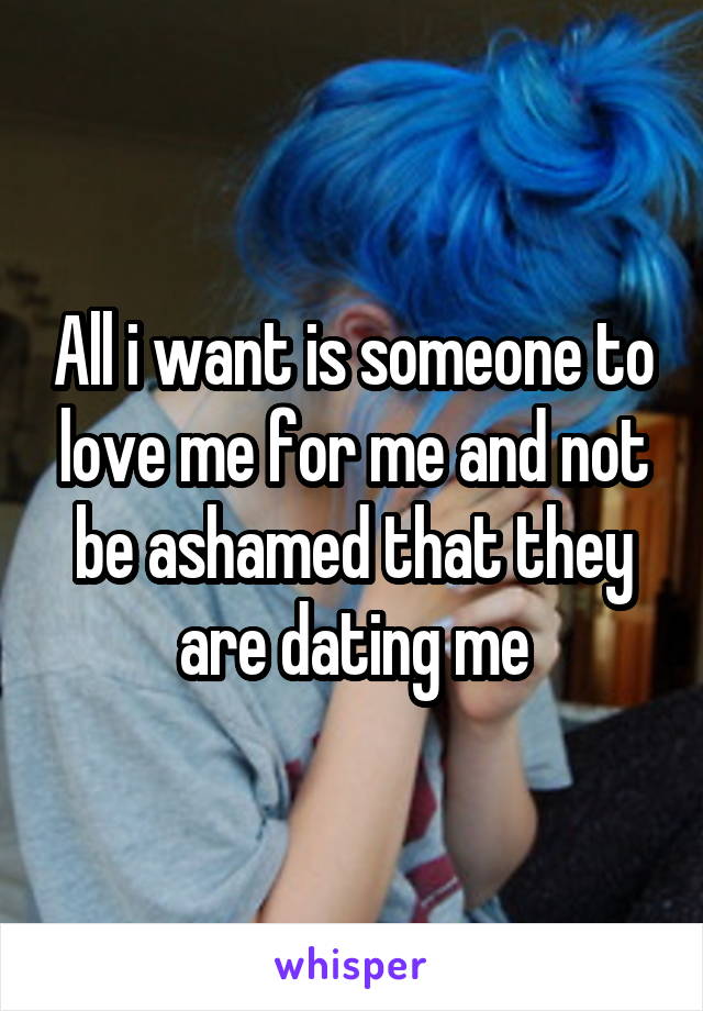 All i want is someone to love me for me and not be ashamed that they are dating me