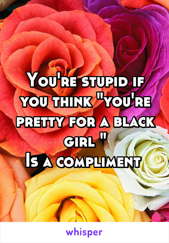 You're stupid if you think "you're pretty for a black girl "
Is a compliment 