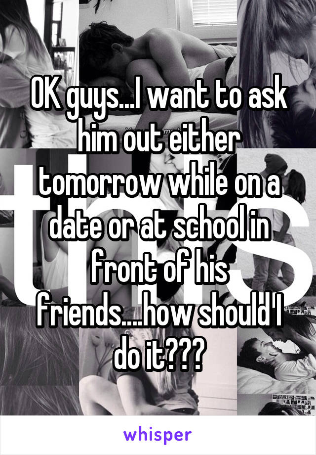 OK guys...I want to ask him out either tomorrow while on a date or at school in front of his friends....how should I do it???