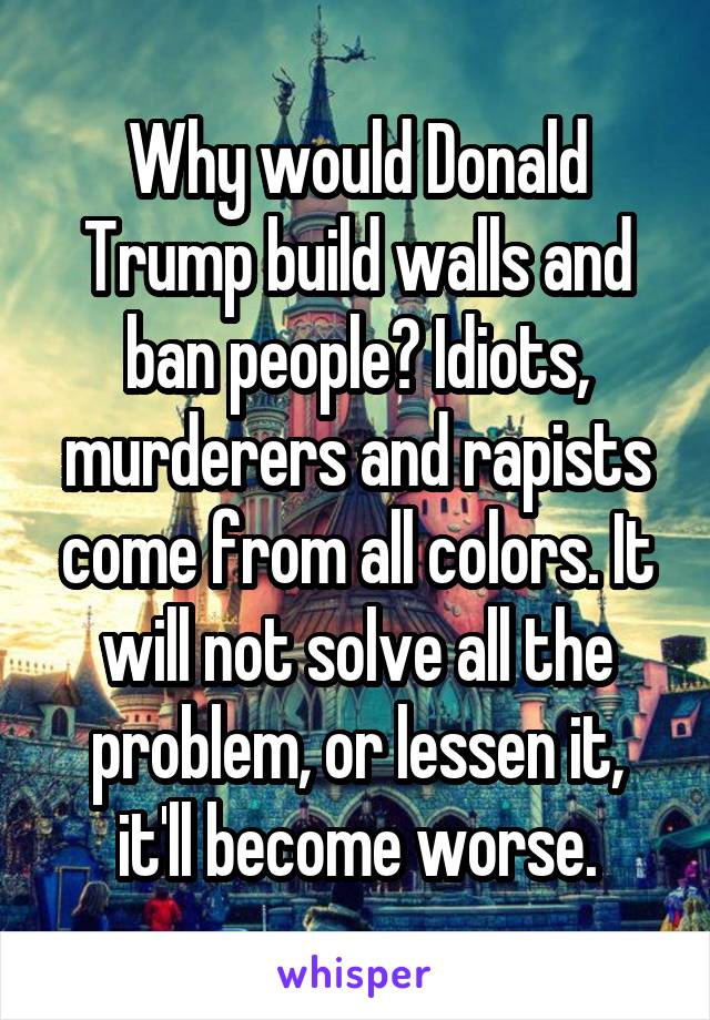 Why would Donald Trump build walls and ban people? Idiots, murderers and rapists come from all colors. It will not solve all the problem, or lessen it, it'll become worse.