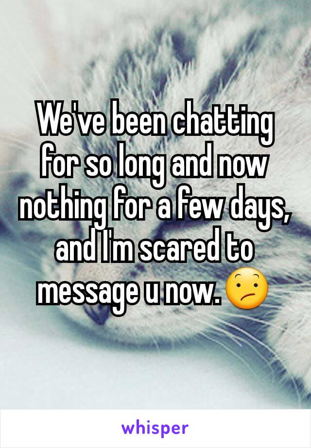 We've been chatting for so long and now nothing for a few days, and I'm scared to message u now.😕
