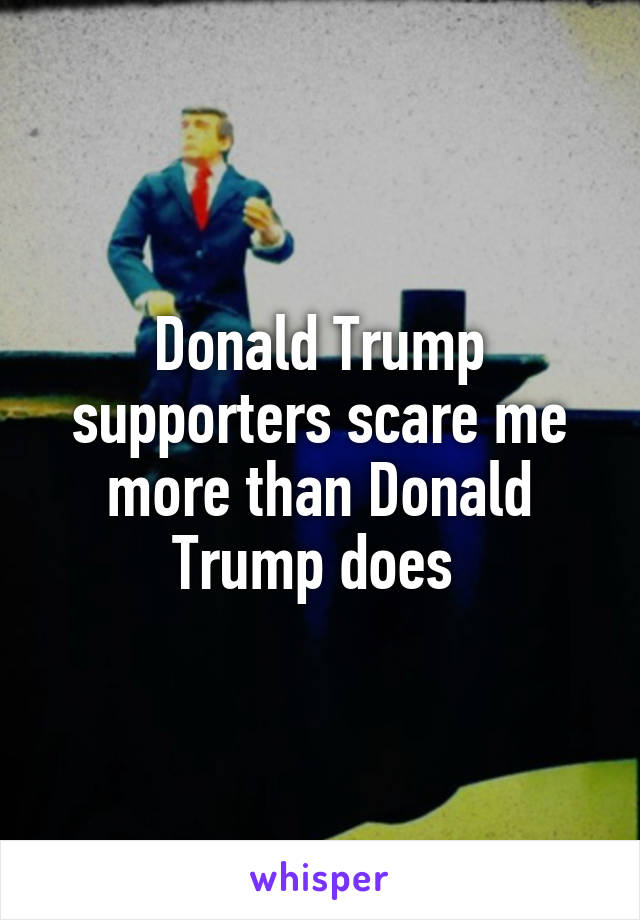 Donald Trump supporters scare me more than Donald Trump does 