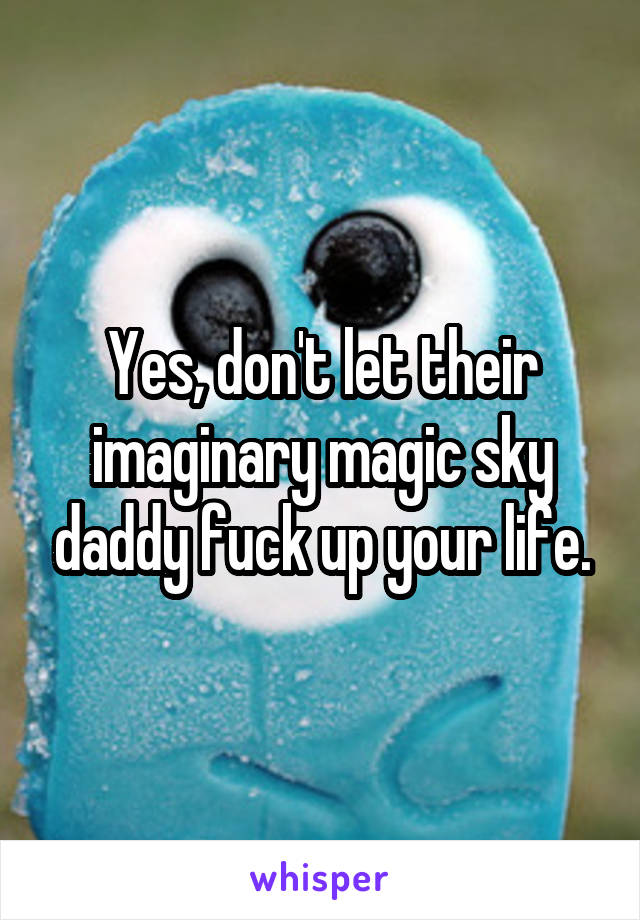 Yes, don't let their imaginary magic sky daddy fuck up your life.