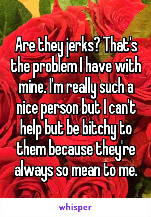 Are they jerks? That's the problem I have with mine. I'm really such a nice person but I can't help but be bitchy to them because they're always so mean to me.