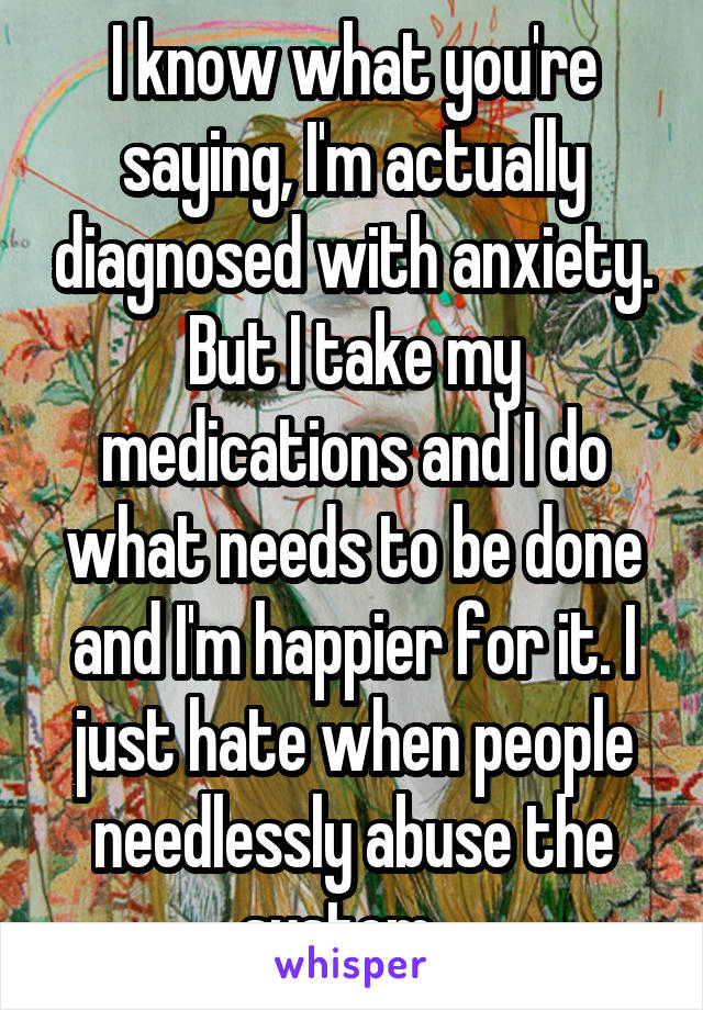 I know what you're saying, I'm actually diagnosed with anxiety. But I take my medications and I do what needs to be done and I'm happier for it. I just hate when people needlessly abuse the system...