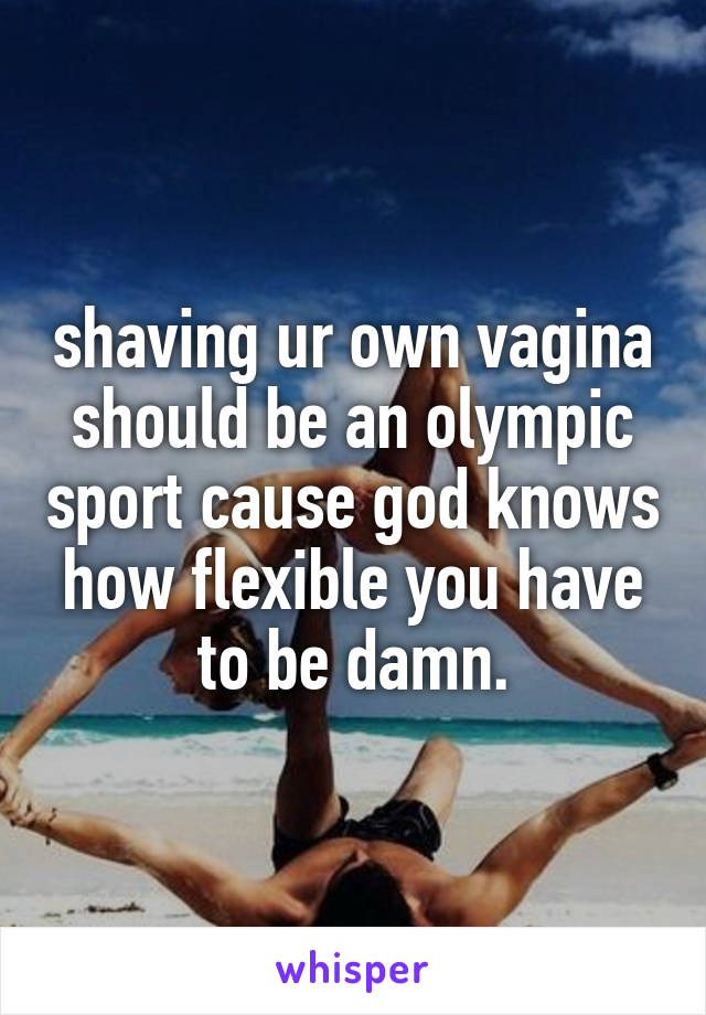 shaving ur own vagina should be an olympic sport cause god knows how flexible you have to be damn.