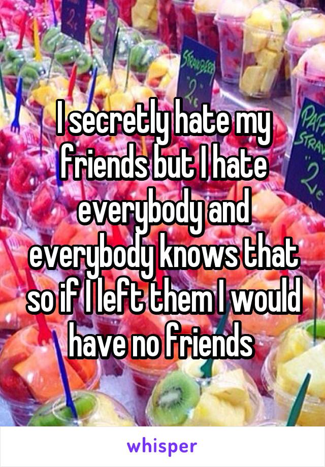 I secretly hate my friends but I hate everybody and everybody knows that so if I left them I would have no friends 