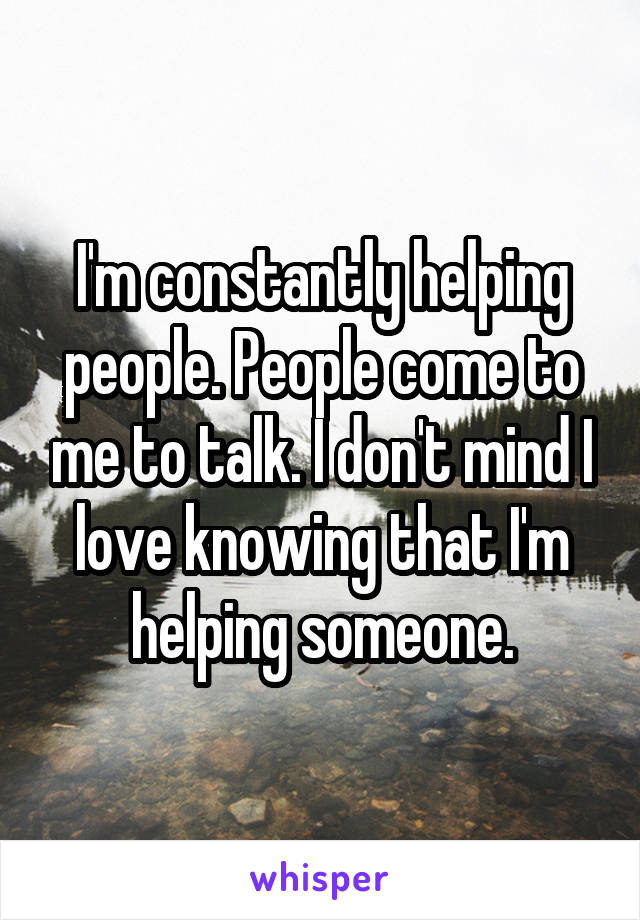 I'm constantly helping people. People come to me to talk. I don't mind I love knowing that I'm helping someone.