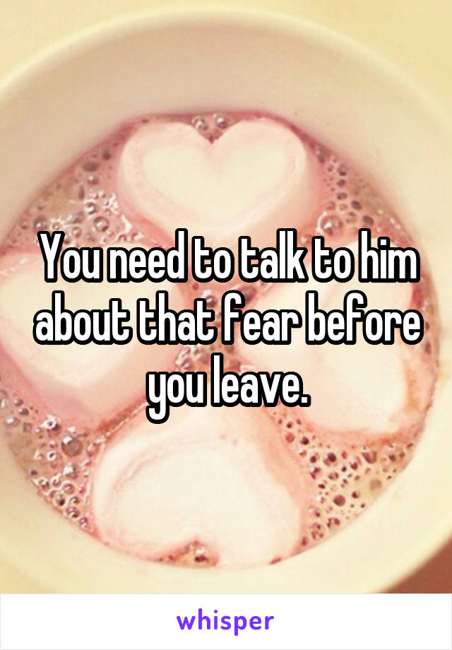 You need to talk to him about that fear before you leave.