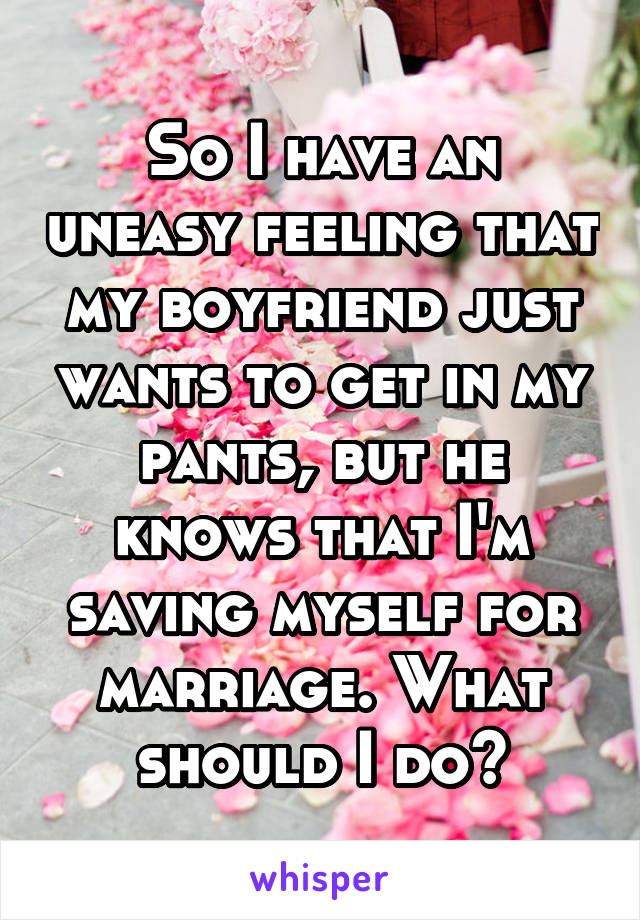 So I have an uneasy feeling that my boyfriend just wants to get in my pants, but he knows that I'm saving myself for marriage. What should I do?