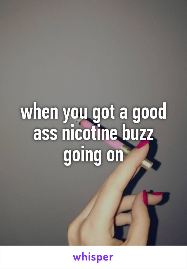 when you got a good ass nicotine buzz going on