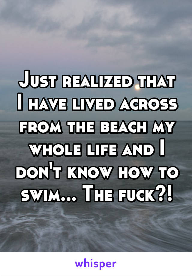 Just realized that I have lived across from the beach my whole life and I don't know how to swim... The fuck?!