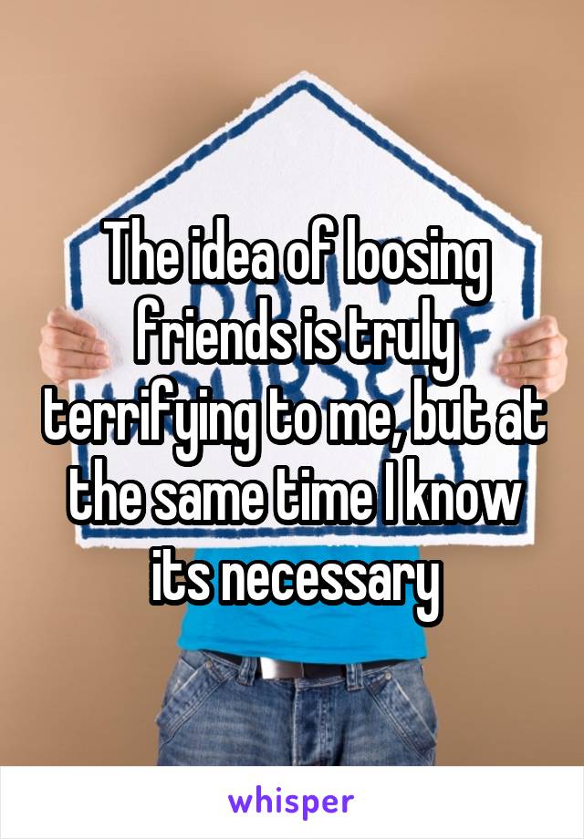 The idea of loosing friends is truly terrifying to me, but at the same time I know its necessary