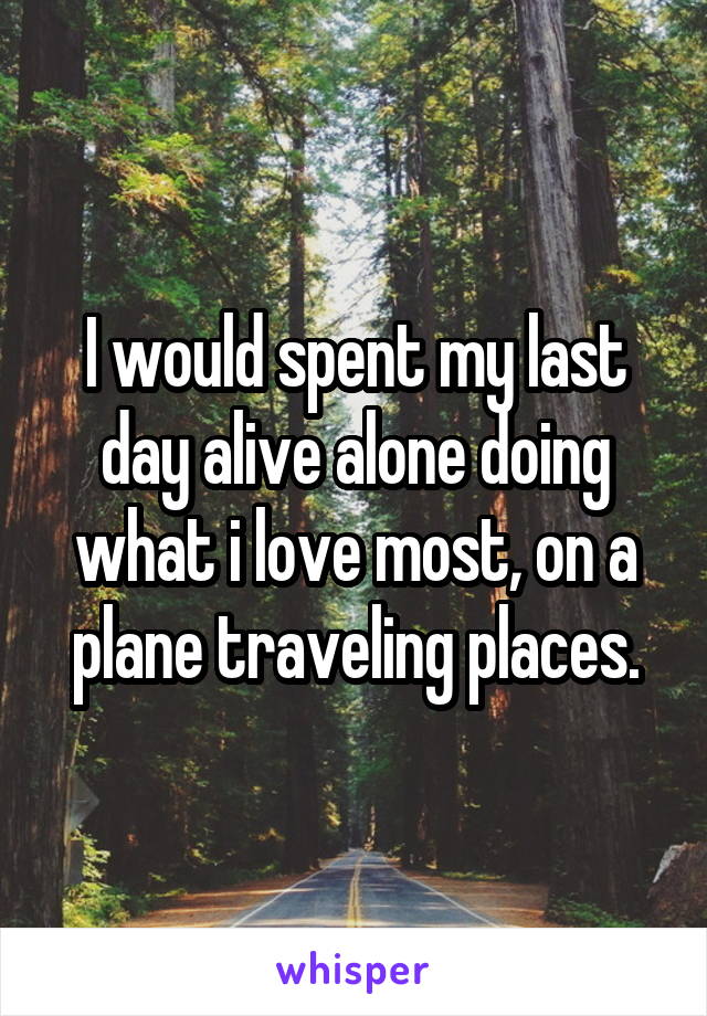 I would spent my last day alive alone doing what i love most, on a plane traveling places.