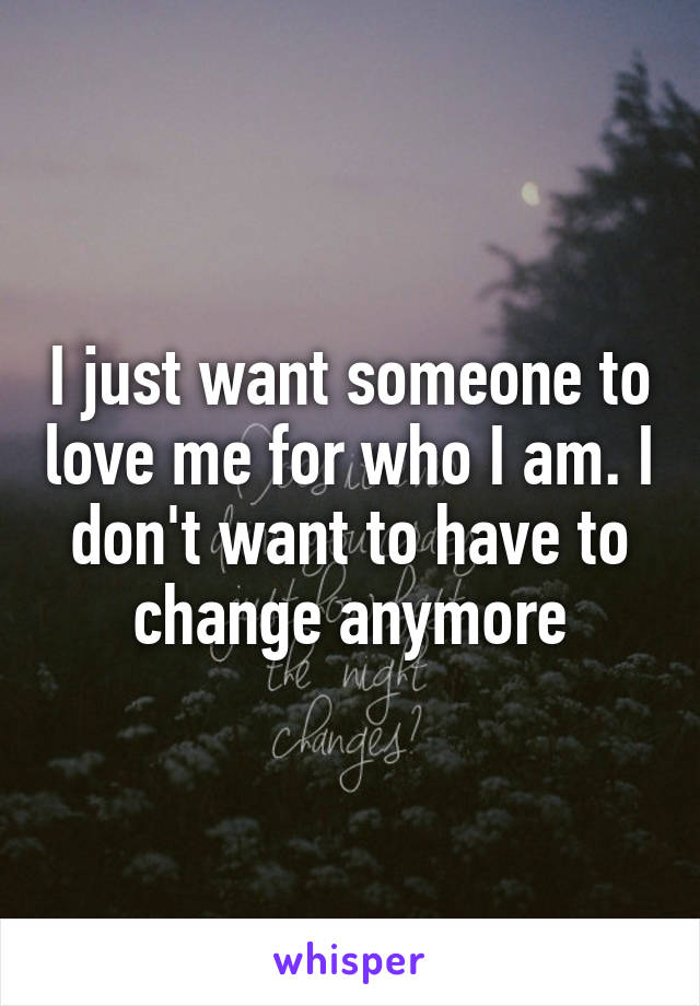 I just want someone to love me for who I am. I don't want to have to change anymore