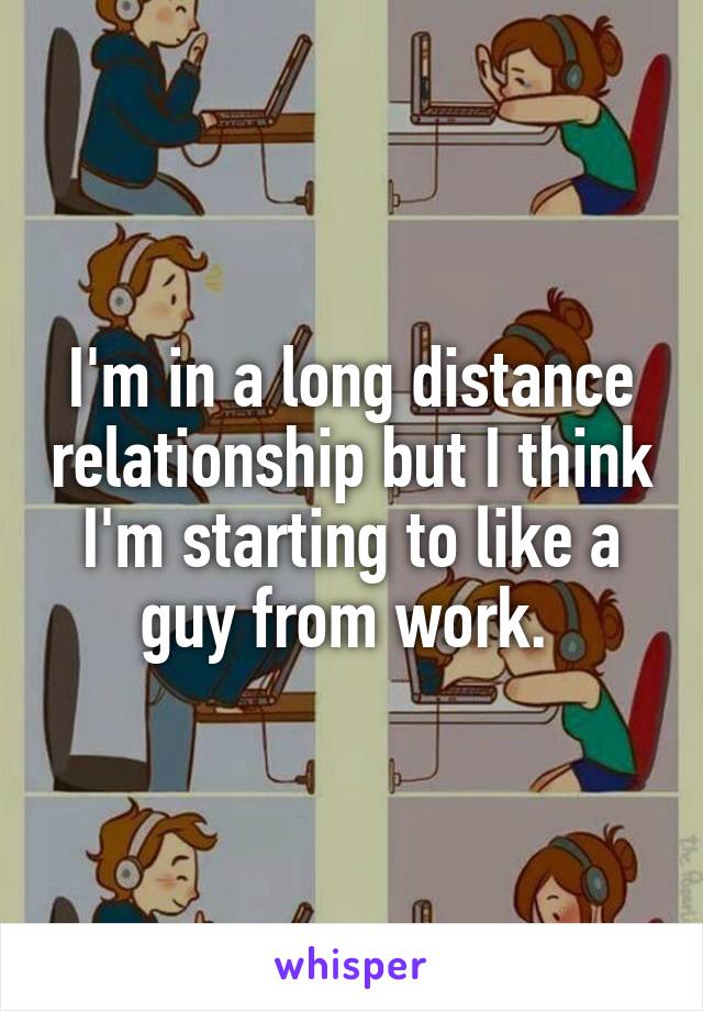 I'm in a long distance relationship but I think I'm starting to like a guy from work. 