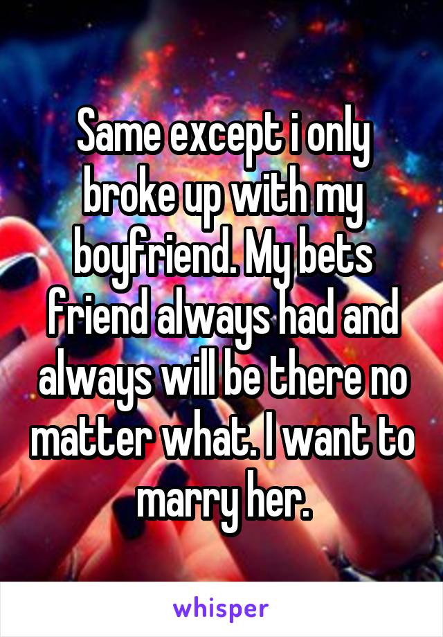 Same except i only broke up with my boyfriend. My bets friend always had and always will be there no matter what. I want to marry her.