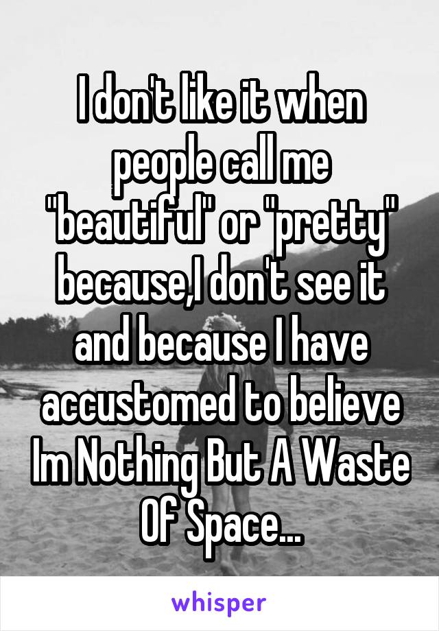 I don't like it when people call me "beautiful" or "pretty" because,I don't see it and because I have accustomed to believe Im Nothing But A Waste Of Space...