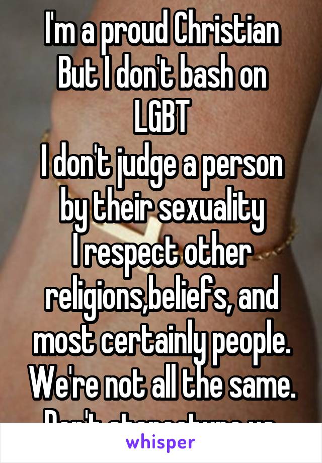 I'm a proud Christian
But I don't bash on LGBT
I don't judge a person by their sexuality
I respect other religions,beliefs, and most certainly people.
We're not all the same.
Don't stereotype us.