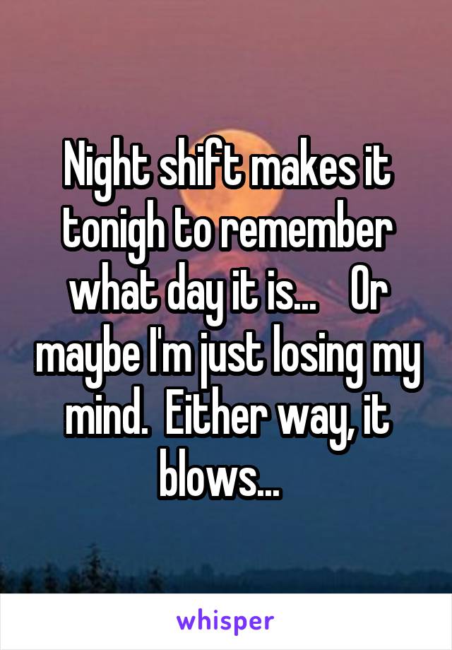 Night shift makes it tonigh to remember what day it is...    Or maybe I'm just losing my mind.  Either way, it blows...  