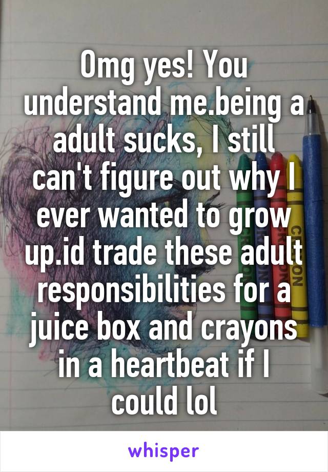 Omg yes! You understand me.being a adult sucks, I still can't figure out why I ever wanted to grow up.id trade these adult responsibilities for a juice box and crayons in a heartbeat if I could lol